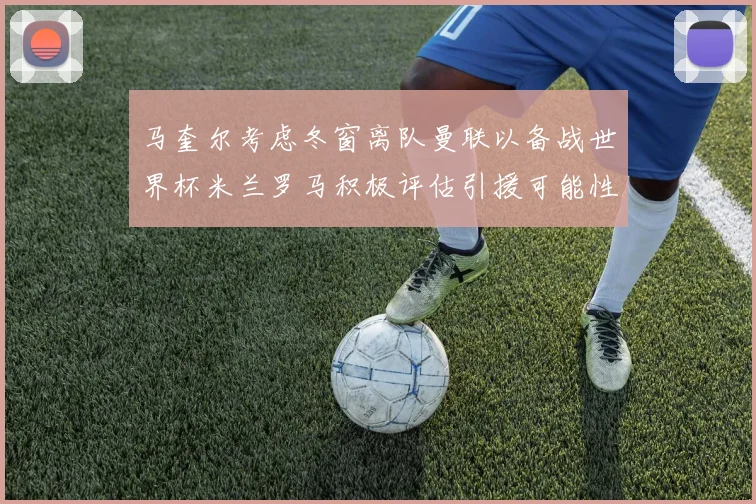 马奎尔考虑冬窗离队曼联以备战世界杯米兰罗马积极评估引援可能性