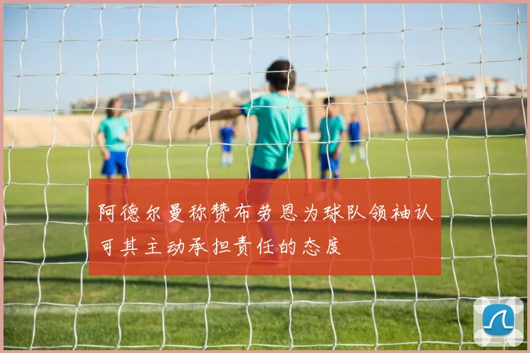 阿德尔曼称赞布劳恩为球队领袖认可其主动承担责任的态度