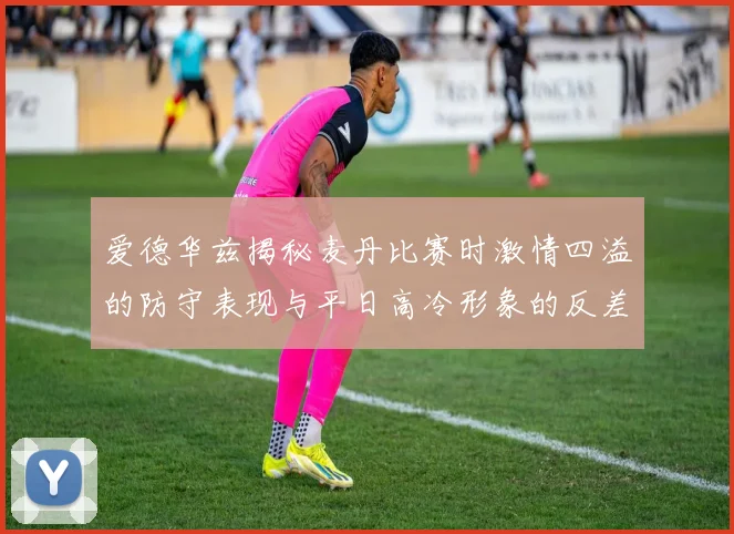 爱德华兹揭秘麦丹比赛时激情四溢的防守表现与平日高冷形象的反差