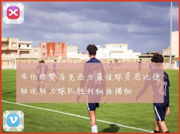 韦伯称赞马克西为最佳球员恩比德助攻助力球队胜利秘诀揭秘