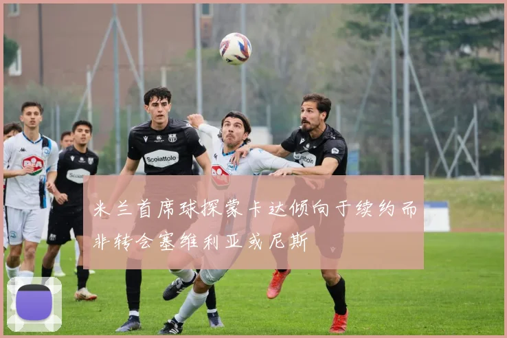 米兰首席球探蒙卡达倾向于续约而非转会塞维利亚或尼斯