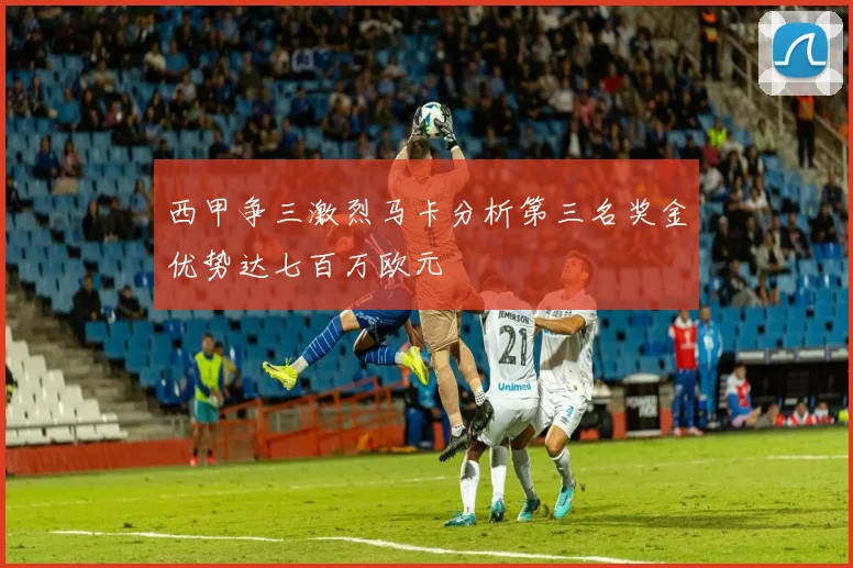 西甲争三激烈马卡分析第三名奖金优势达七百万欧元
