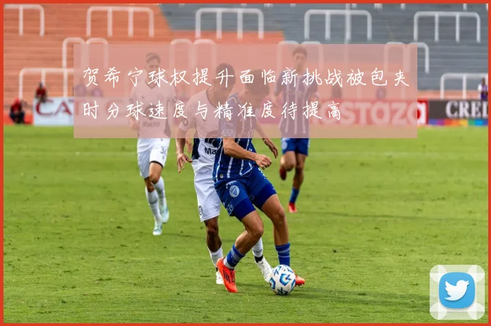 贺希宁球权提升面临新挑战被包夹时分球速度与精准度待提高