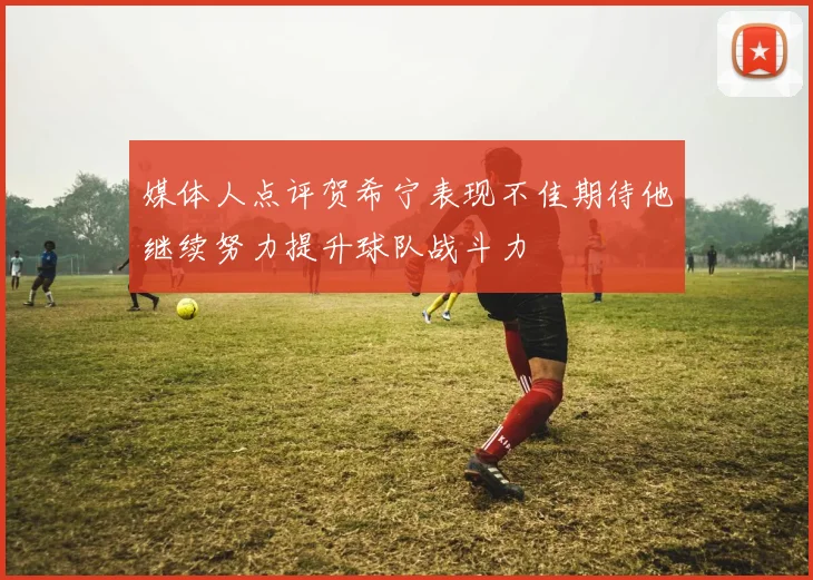 媒体人点评贺希宁表现不佳期待他继续努力提升球队战斗力
