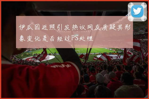 伊瓜因近照引发热议网友质疑其形象变化是否经过PS处理