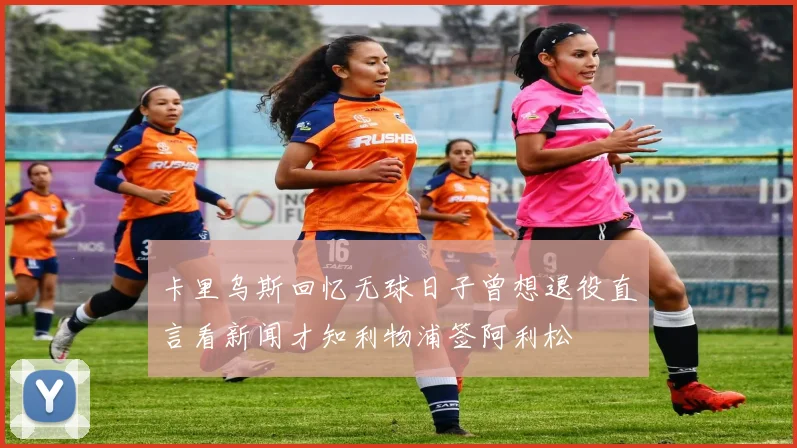 卡里乌斯回忆无球日子曾想退役直言看新闻才知利物浦签阿利松