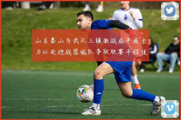 山东泰山与武汉三镇激战成平局全力以赴迎战蓉城队争取联赛半程佳绩
