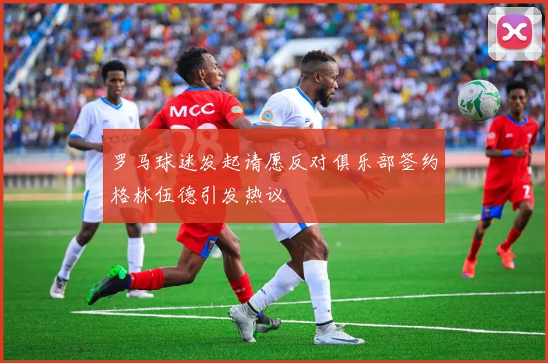 罗马球迷发起请愿反对俱乐部签约格林伍德引发热议