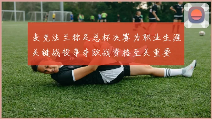 麦克法兰称足总杯决赛为职业生涯关键战役争夺欧战资格至关重要