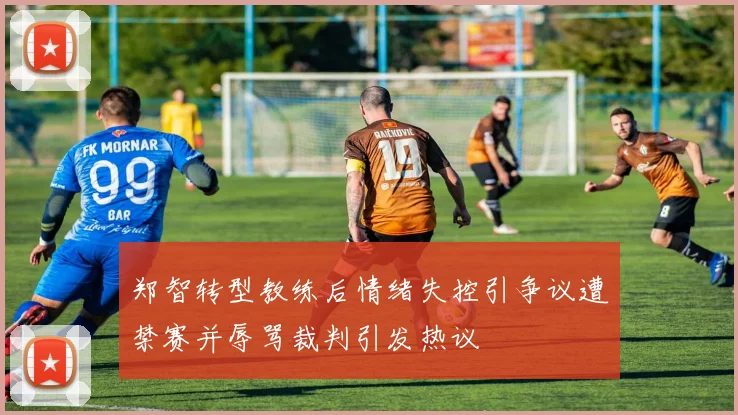 郑智转型教练后情绪失控引争议遭禁赛并辱骂裁判引发热议
