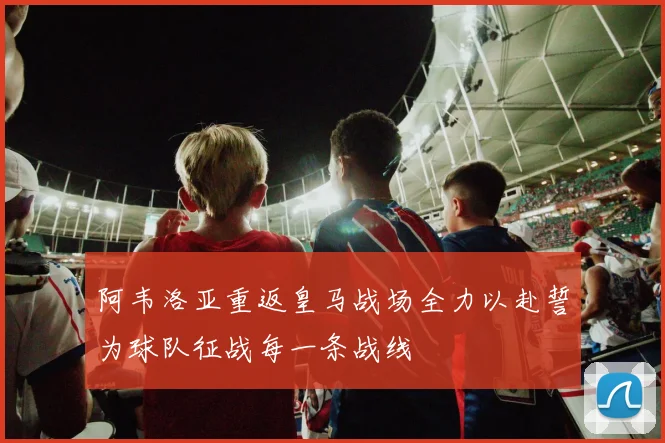阿韦洛亚重返皇马战场全力以赴誓为球队征战每一条战线