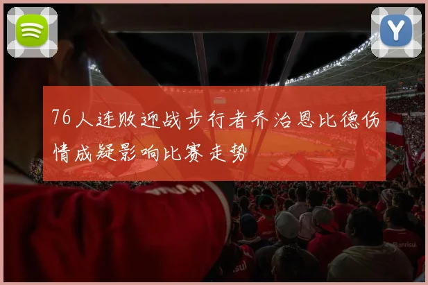 76人连败迎战步行者乔治恩比德伤情成疑影响比赛走势