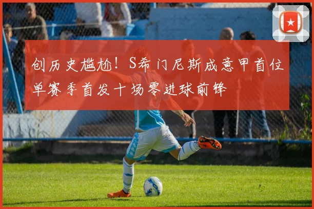 创历史尴尬！S希门尼斯成意甲首位单赛季首发十场零进球前锋